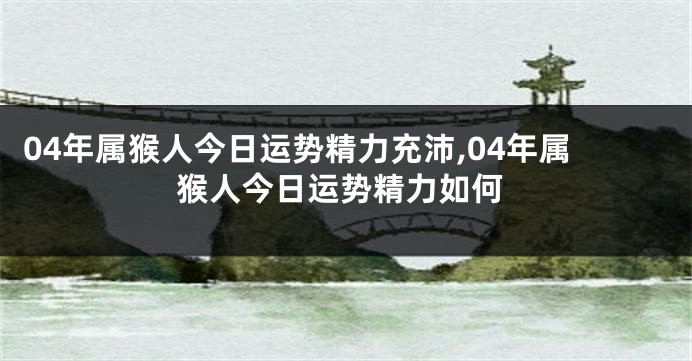 04年属猴人今日运势精力充沛,04年属猴人今日运势精力如何