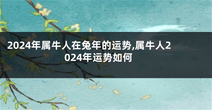 2024年属牛人在兔年的运势,属牛人2024年运势如何