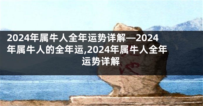 2024年属牛人全年运势详解—2024年属牛人的全年运,2024年属牛人全年运势详解