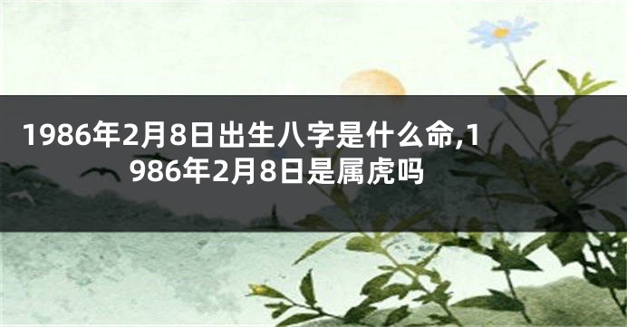 1986年2月8日出生八字是什么命,1986年2月8日是属虎吗