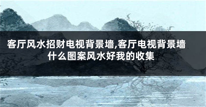 客厅风水招财电视背景墙,客厅电视背景墙什么图案风水好我的收集