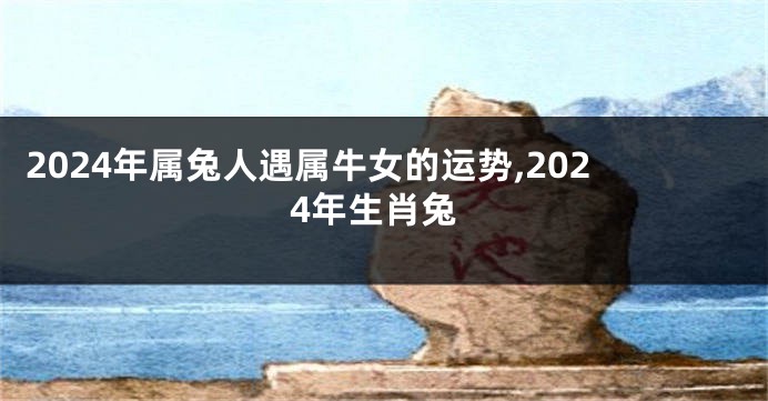 2024年属兔人遇属牛女的运势,2024年生肖兔