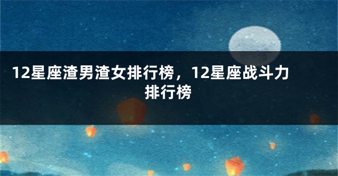 12星座渣男渣女排行榜，12星座战斗力排行榜