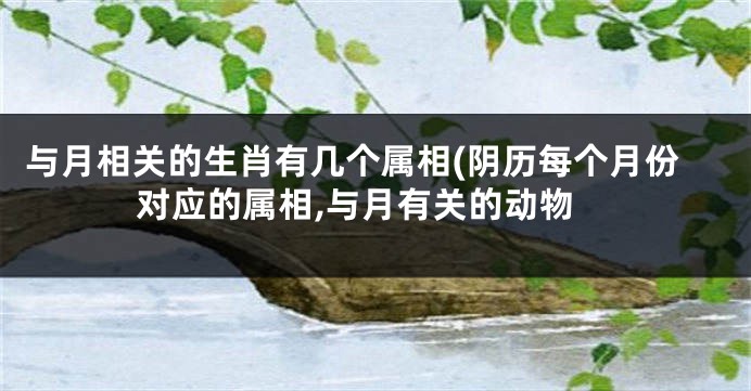 与月相关的生肖有几个属相(阴历每个月份对应的属相,与月有关的动物