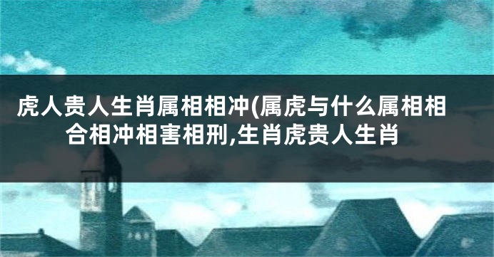 虎人贵人生肖属相相冲(属虎与什么属相相合相冲相害相刑,生肖虎贵人生肖