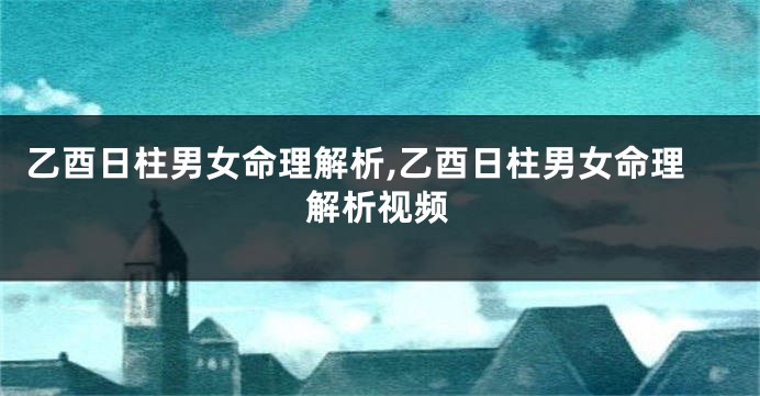 乙酉日柱男女命理解析,乙酉日柱男女命理解析视频