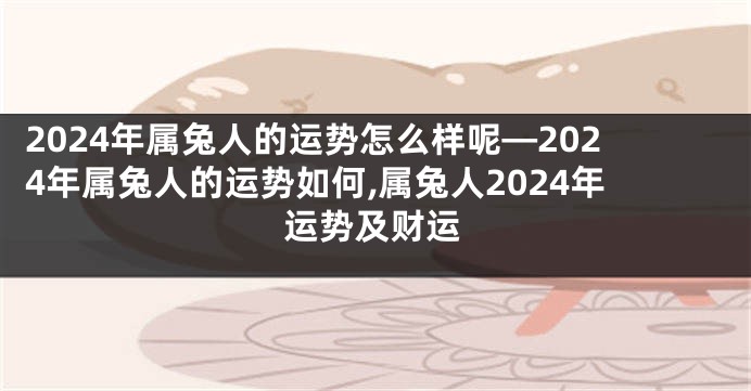 2024年属兔人的运势怎么样呢—2024年属兔人的运势如何,属兔人2024年运势及财运