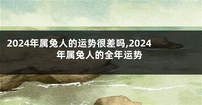 2024年属兔人的运势很差吗,2024年属兔人的全年运势