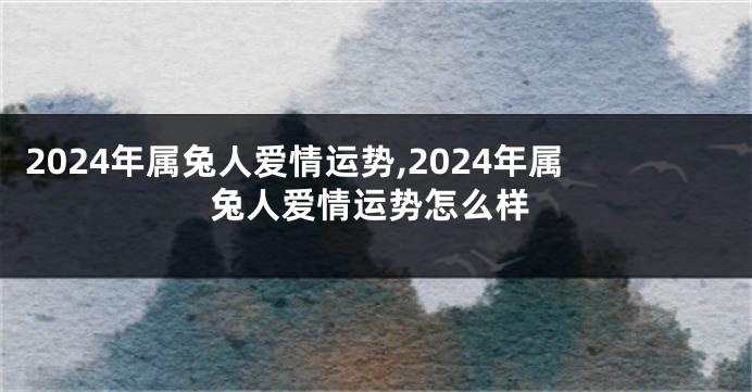 2024年属兔人爱情运势,2024年属兔人爱情运势怎么样