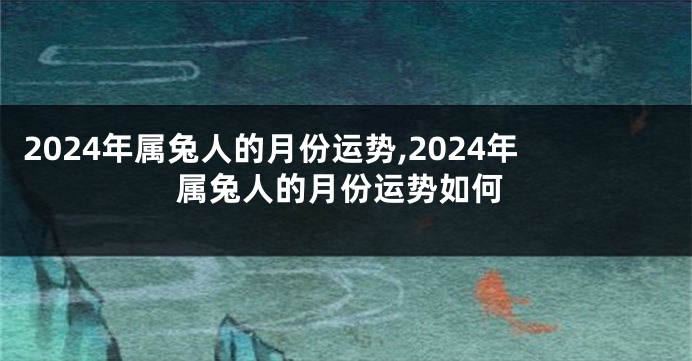 2024年属兔人的月份运势,2024年属兔人的月份运势如何