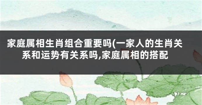 家庭属相生肖组合重要吗(一家人的生肖关系和运势有关系吗,家庭属相的搭配