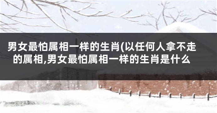 男女最怕属相一样的生肖(以任何人拿不走的属相,男女最怕属相一样的生肖是什么