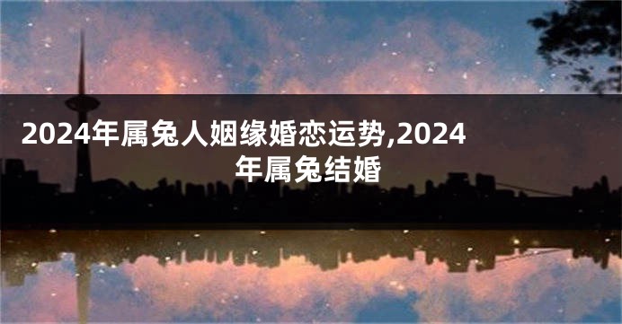 2024年属兔人姻缘婚恋运势,2024年属兔结婚