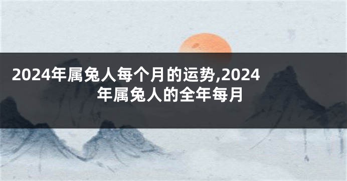 2024年属兔人每个月的运势,2024年属兔人的全年每月