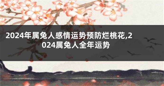 2024年属兔人感情运势预防烂桃花,2024属兔人全年运势