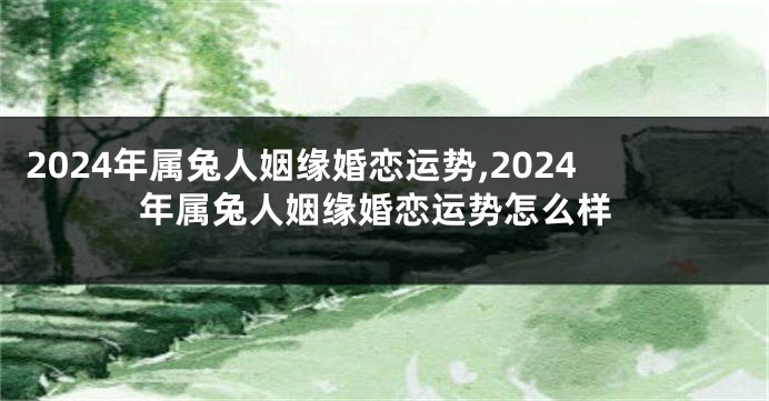 2024年属兔人姻缘婚恋运势,2024年属兔人姻缘婚恋运势怎么样