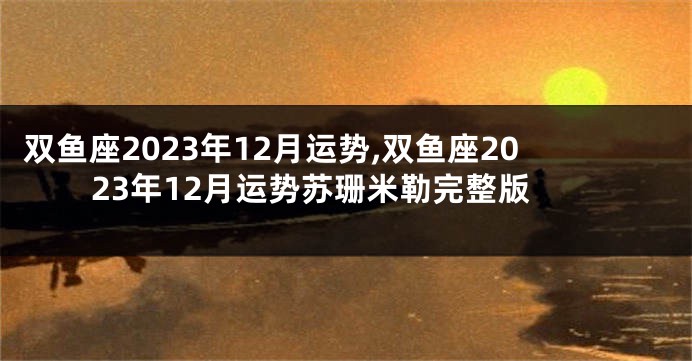 双鱼座2023年12月运势,双鱼座2023年12月运势苏珊米勒完整版