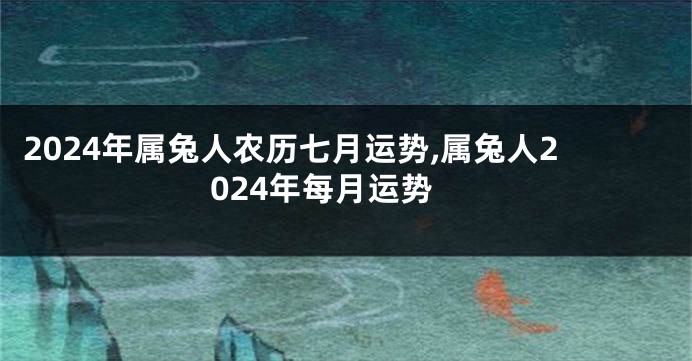 2024年属兔人农历七月运势,属兔人2024年每月运势