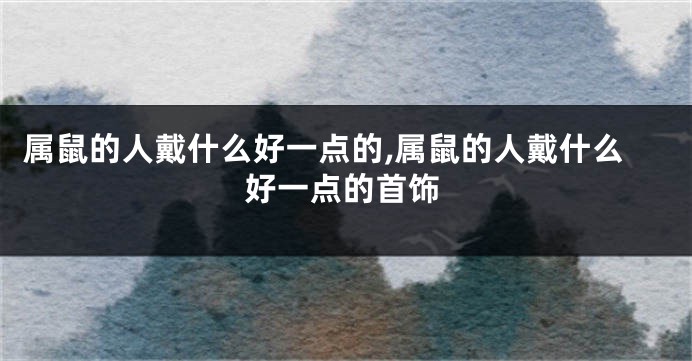 属鼠的人戴什么好一点的,属鼠的人戴什么好一点的首饰