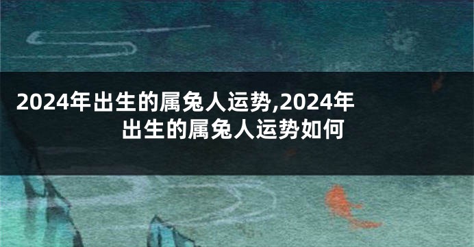 2024年出生的属兔人运势,2024年出生的属兔人运势如何