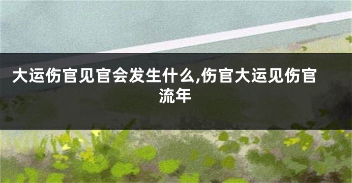 大运伤官见官会发生什么,伤官大运见伤官流年