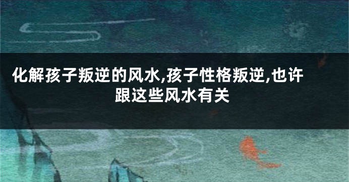 化解孩子叛逆的风水,孩子性格叛逆,也许跟这些风水有关