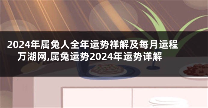 2024年属兔人全年运势祥解及每月运程万湖网,属兔运势2024年运势详解