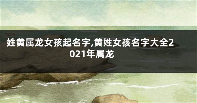 姓黄属龙女孩起名字,黄姓女孩名字大全2021年属龙