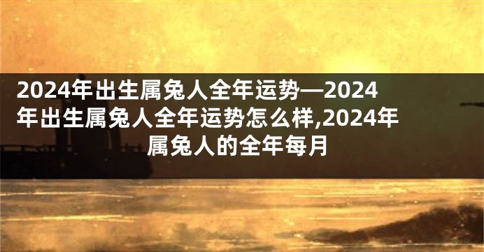 2024年出生属兔人全年运势—2024年出生属兔人全年运势怎么样,2024年属兔人的全年每月