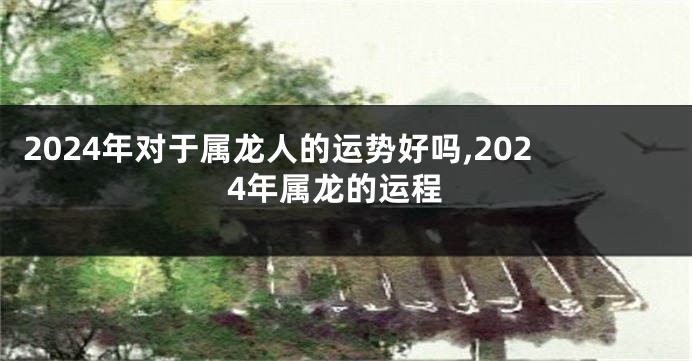 2024年对于属龙人的运势好吗,2024年属龙的运程