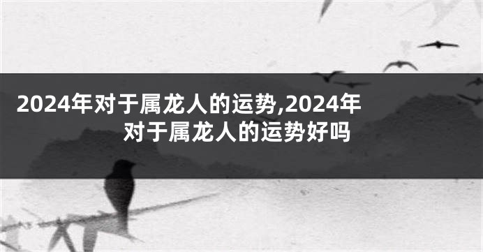 2024年对于属龙人的运势,2024年对于属龙人的运势好吗