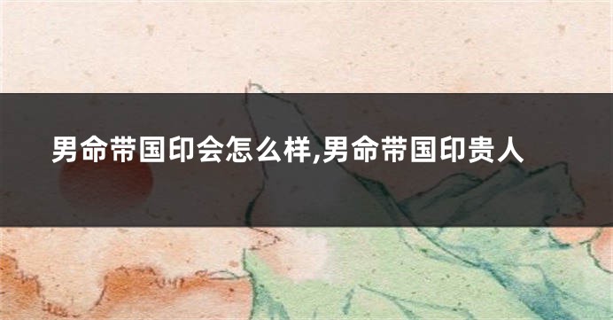 男命带国印会怎么样,男命带国印贵人