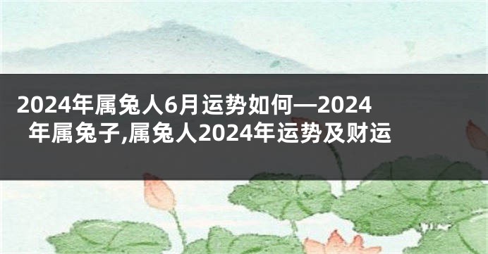 2024年属兔人6月运势如何—2024年属兔子,属兔人2024年运势及财运