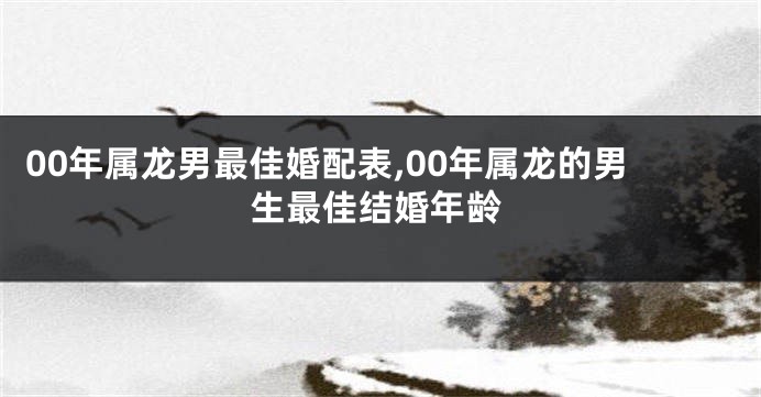 00年属龙男最佳婚配表,00年属龙的男生最佳结婚年龄