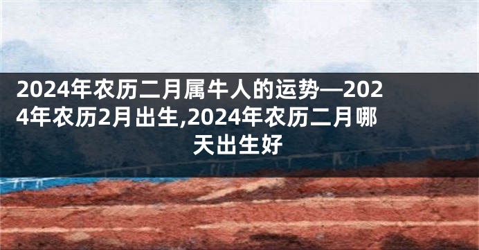 2024年农历二月属牛人的运势—2024年农历2月出生,2024年农历二月哪天出生好