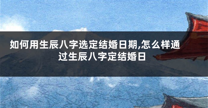  如何用生辰八字选定结婚日期,怎么样通过生辰八字定结婚日