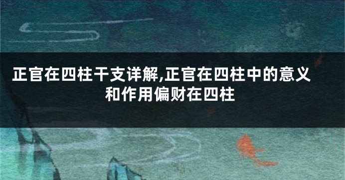 正官在四柱干支详解,正官在四柱中的意义和作用偏财在四柱