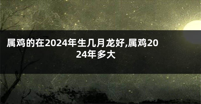 属鸡的在2024年生几月龙好,属鸡2024年多大