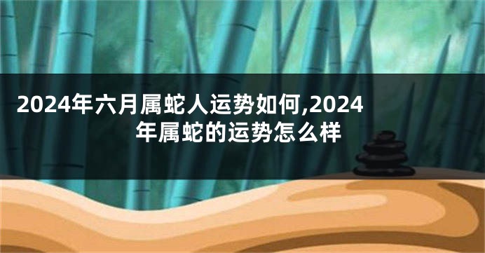 2024年六月属蛇人运势如何,2024年属蛇的运势怎么样