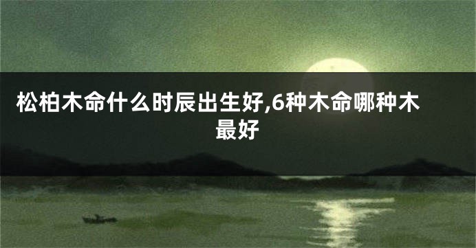 松柏木命什么时辰出生好,6种木命哪种木最好