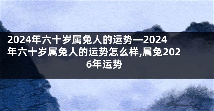 2024年六十岁属兔人的运势—2024年六十岁属兔人的运势怎么样,属兔2026年运势