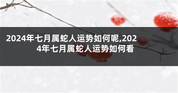 2024年七月属蛇人运势如何呢,2024年七月属蛇人运势如何看