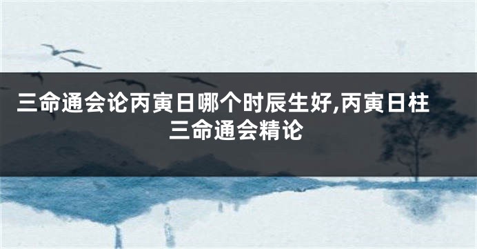 三命通会论丙寅日哪个时辰生好,丙寅日柱三命通会精论