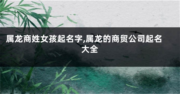 属龙商姓女孩起名字,属龙的商贸公司起名大全