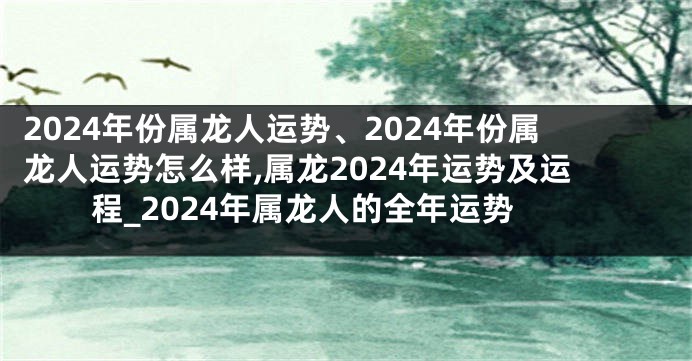 2024年份属龙人运势、2024年份属龙人运势怎么样,属龙2024年运势及运程_2024年属龙人的全年运势