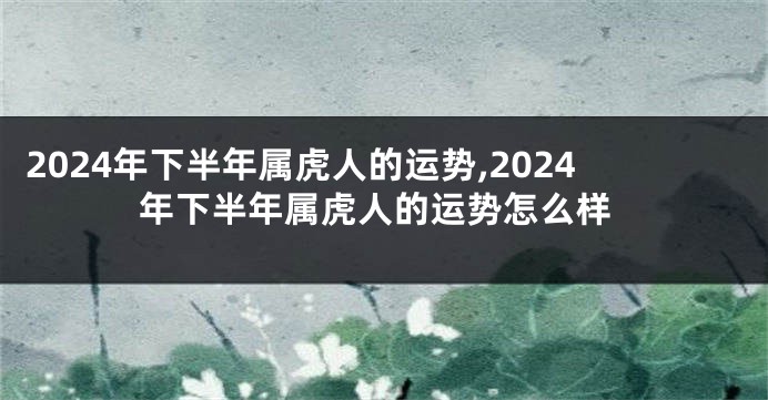 2024年下半年属虎人的运势,2024年下半年属虎人的运势怎么样