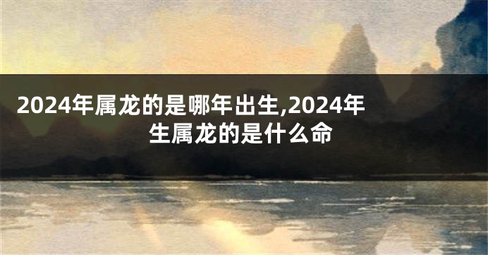 2024年属龙的是哪年出生,2024年生属龙的是什么命