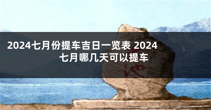 2024七月份提车吉日一览表 2024七月哪几天可以提车