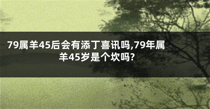 79属羊45后会有添丁喜讯吗,79年属羊45岁是个坎吗?