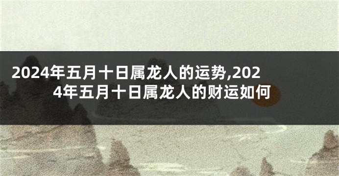 2024年五月十日属龙人的运势,2024年五月十日属龙人的财运如何